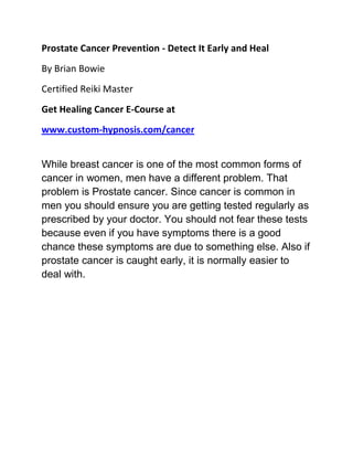 Prostate Cancer Prevention - Detect It Early and Heal
By Brian Bowie
Certified Reiki Master
Get Healing Cancer E-Course at
www.custom-hypnosis.com/cancer


While breast cancer is one of the most common forms of
cancer in women, men have a different problem. That
problem is Prostate cancer. Since cancer is common in
men you should ensure you are getting tested regularly as
prescribed by your doctor. You should not fear these tests
because even if you have symptoms there is a good
chance these symptoms are due to something else. Also if
prostate cancer is caught early, it is normally easier to
deal with.
 