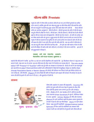 1 | P a g e
पौ�ष ग्रंि Prostate
मनुष्य क े शरीर में पौ�षग्रंिथ या प्रोस्टेट ग्रंिथ हीएक मात्र अंग है िजसे पु�षा
माना जाता है, क्योंिक पु�ष क� परमश्रे� धातु शुक्र या वीयर्पौ�ष ग्रंिथ में ही बनती
क� सात धातुओं में सातवीं धातु शुक्र अथवा वीयर् सबसे श्रे� मानी ज  केवल वीयर् ही
शरीर का अनमोल आभूषण है , वीयर् ही शि� ह , वीयर् ही सुन्दरता है। शरीर में वीयर् ही प
वस्तु है। वीयर् हीआँखों का तेज, वीयर् ही �ा, वीयर् ही प्रकाश, वीयर् ही वेद हैं और वीयर् 
ब्र� । वीयर् का संचय करना ही ब्र�चयर्  वीयर् ही एक ऐसा त�व ह , जो शरीर के प्रत्येक अ
का पोषण करके शरीर को सुन्दर व सु�ढ़ बनाता है। वीयर् ही आन-प्रमोद का सागर है। िज
मनुष्य में वीयर् का खजाना है वह दुिनया के सारेआ-प्रमोद मना सकता है और सौ वषर् 
जी सकता है। वीयर् में नया शरीर पैदा करने क� शि� होती है।  जब तक शरीर में वीयर् होता
तब तक शत्रु क� ताकत नहीं है िक वह िभड़  , रोग इसे दबा नहीं सकता। भोजन से वीयर
बनने क� प्रिक्रया भी बड़ी लम्बी और जि, जो प्रोस्टेट में ही सम्पन्न हो इस बारे में
श्री सुश्रुताचायर् ने िलख:
रसाद्र �   ततो   मांसं   मांसान्मेदः   प्रजाय ।
मेदस्यािस्थः ततो मज्जा मज्: शुक्रसंभ ।।
कहते हैं िक वीयर् बनने में कर 30 िदन व 4 घंटे लग जाते हैं। वै�ािनक लोग कहते हैं ि 32 िकलोग्राम भोजन स700 ग्राम र
बनता है और 700 ग्राम र� से लगभ20 ग्राम वीयर् बनता है। ग्रीक भाषा में भी प्रोस्टेट का मतलब "One who stands
before" यािन "Protector" या "Guardian" अथार्त यह पूरे शरीर का संर�क या पालनहार है।  प्रोस्टेट के बारे में एक महत्
बात यह है िक सन् 2002 में फ ेडरल इंटरनेशनल कमेटी ऑन टिमर्नोलोजी ने ि�यों क� पेरायूरीथ्रल ग्लेंड्स या स्केनीज
(Female Paraurethral Glands or Skene's Glands) को प्रोस्टेट क� प्रित�प मान िलया है और इसे फ�मेल प्रोस
नाम दे िदया है।  रित िनष्पि� (Orgasm) के समय ि�यों क� योिन से िनकलने वाले स्खलन क�संरचना भी प्रोस्टेट के स्
समान ही होती है। इसमें भी उसी मात्रा मे.एस.ए. और फ्रुक्टभी होते हैं।  
संरचना
पौ�ष ग्रंिथ अखरोट के आकार क� बा�स्र( Exocrine) ग्रंि
होती है जो पु�ष शरीर क� मध्य रेखा में मूत्राशय के ठीक 
िस्थत होती है। इसका वजन लगभग20 ग्राम और लम्ब3
सै.मी., चौड़ाई 4 सै.मी. तथा गहराई 2 सै.मी. होती है। यह ग्रंि
जघन संघानक (Pubic Symphysis) के पृ� मे, पेरीिनयल मेम्ब्र
के ऊपर, मूत्रा (Urinary Bladder) के नीचे और मलाशय 
(Rectum) के आगे अविस्थत रहती है। इसका आधार मूत्राशय 
सम्पकर् में रहता है और यह नीचे िश (Apex) पर खत्म होकर
रेशेदार  बा� मूत्रमाग�संकोिचन (Striated External Urethral
Sphincter) से िमल जाती है। संकोिचनी एक लम्ब�प पेशी
ऊतक से बनी एक नली होती है जो मूत्रनली और पौ�षग्रंिथ
 