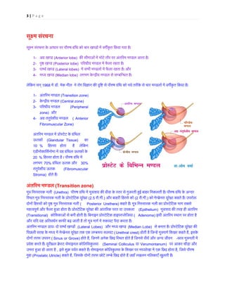 3 | P a g e
सू�म संरचना
सू�म संरचना के आधार पर पौ�ष ग्रंिथ को चार खण्डों में वग�कृत िकया गया
1- अग्र खण(Anterior lobe) क� सीमाओं में मोटे तौर पर अंत�रम मण्डल आता है
2- पृ� खण्ड(Posterior lobe)  प�रधीय मण्डल में फैला रहता है
3- पाष्वर् खण(Lateral lobes) में सभी मण्डलों में फैला रहता है।
4- मध्य खण्(Median lobe) लगभग केन्द्रीय मण्डल से सम्बिन्धत
लेिकन सन् 1968 में ड. मेक नील ने रोग िव�ान क� �ि� से पौ�ष ग्रंिथ को नये तरीके से चार मण्डलों में वग�कृत िकया
1- अंत�रम मण्डल(Transition zone)
2- केन्द्रीय मण(Central zone)
3- प�रधीय मण्डल (Peripheral
zone)  और  
4- अग्रतंतुपेशीय मण ( Anterior
Fibromuscular Zone)
अंत�रम मण्डल में प्रोस्टेटके ग
ऊतकों (Glandular Tissue)    का   
10 % िहस्स  होता  है  लेिकन
एडीनोकािसर्नोमा में यहग्रंिथल ऊतक ो
20 % िहस्सा होता है । पौ�ष ग्रंिथ 
लगभग 70% ग्रंिथल ऊतक औ 30%
तंतुपेशीय ऊतक  (Fibromuscular
Stroma)  होते हैं।
अंत�रम मण्ड (Transition zone)
मूत्र िनस्सारक न (Urethra)  पौ�ष ग्रंिथ में मूत्राशय क� ग्रीवा के स्तर से गुजरती ह�ई बाहर िनकलती है। पौ�ष ग्रंि
िस्थत मूत्र िनस्सारक नली के प्रोस्टेिटक (2.5 सै.मी.) और बाहरी िहस्से को(2 सै.मी.) को मेम्ब्रेनस यूरेथ्रा कहते हैं। 
दोनों िहस्सों को पृ� मूत्र िनस्सार( Posterior Urethera) कहते हैं। मूत्र िनस्सारक नली का प्रोस्टेिटक भा
महत्वपूणर् और फैला ह�आ होता है। प्रोस्टेिटक यूरेथ्रा क� आंत�रक परत या (Epithelium) मूत्राशय क� तरह हीअंत�र
(Transitional) कोिशकाओं से बनी होती है। िबनाइन प्रोस्टेिटक हाइपरप्लेि( Adenoma) इसी अंत�रम स्थान पर होता ह
और यिद यह अितवधर्न काफ� बढ़ जाती है तो मूत्र मागर् में �कावट पैदा करता
अंत�रम मण्ड प्रायः दो पाष्वर् ख (Lateral Lobes) और मध्य खण्(Median Lobe) से बनता है। प्रोस्टेिटक यूरेथ्र
िपछली सतह के मध्य में मेम्ब्रेनस यूरेथ्रा तक एक लम्ब(Urethral crest) होती है िजन्हें मूत्रमागर् िशखर कह, इसके 
दोनों तरफ उपवन( Sinus or Grove) होते है, िजनमें अनेक िछद्र िस्थत होते हैं िजनसे वीयर् और अन -स्राव मूत्रनली
प्रवेश करते हैं। यूरीथ्रल क्रेस्ट सेमाइनल कोि (Seminal Colliculus या Verumontanum)  पर आकर चौड़ा और 
उभरा ह�आ हो जाता है , इसे शुक्र पवर्त कहते हैं। सेमाइनल कोिलकुलस के िशखर पर मध्यरेखा में एक िछद्र, िजसे पौ�ष 
गुहा (Prostatic Utricle) कहते है, िजसके दोनों तरफ छोटे लम्बे िछद्र होते हैं जहाँ स्खलन निलकाएँ खुलती 
 