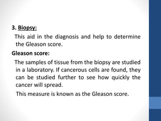 3. Biopsy:
This aid in the diagnosis and help to determine
the Gleason score.
Gleason score:
The samples of tissue from the biopsy are studied
in a laboratory. If cancerous cells are found, they
can be studied further to see how quickly the
cancer will spread.
This measure is known as the Gleason score.
 