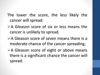 The lower the score, the less likely the
cancer will spread:
A Gleason score of six or less means the
cancer is unlikely to spread.
A Gleason score of seven means there is a
moderate chance of the cancer spreading.
A Gleason score of eight or above means
there is a significant chance the cancer will
spread.
 