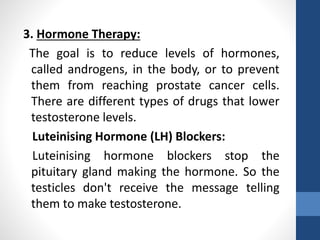 3. Hormone Therapy:
The goal is to reduce levels of hormones,
called androgens, in the body, or to prevent
them from reaching prostate cancer cells.
There are different types of drugs that lower
testosterone levels.
Luteinising Hormone (LH) Blockers:
Luteinising hormone blockers stop the
pituitary gland making the hormone. So the
testicles don't receive the message telling
them to make testosterone.
 