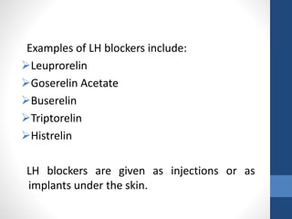 Examples of LH blockers include:
Leuprorelin
Goserelin Acetate
Buserelin
Triptorelin
Histrelin
LH blockers are given as injections or as
implants under the skin.
 