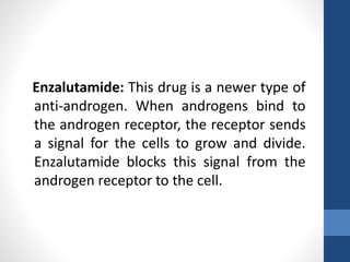 Enzalutamide: This drug is a newer type of
anti-androgen. When androgens bind to
the androgen receptor, the receptor sends
a signal for the cells to grow and divide.
Enzalutamide blocks this signal from the
androgen receptor to the cell.
 
