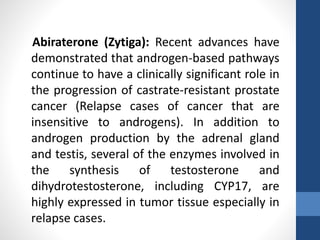 Abiraterone (Zytiga): Recent advances have
demonstrated that androgen-based pathways
continue to have a clinically significant role in
the progression of castrate-resistant prostate
cancer (Relapse cases of cancer that are
insensitive to androgens). In addition to
androgen production by the adrenal gland
and testis, several of the enzymes involved in
the synthesis of testosterone and
dihydrotestosterone, including CYP17, are
highly expressed in tumor tissue especially in
relapse cases.
 