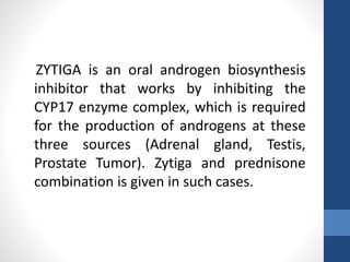 ZYTIGA is an oral androgen biosynthesis
inhibitor that works by inhibiting the
CYP17 enzyme complex, which is required
for the production of androgens at these
three sources (Adrenal gland, Testis,
Prostate Tumor). Zytiga and prednisone
combination is given in such cases.
 
