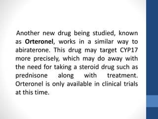 Another new drug being studied, known
as Orteronel, works in a similar way to
abiraterone. This drug may target CYP17
more precisely, which may do away with
the need for taking a steroid drug such as
prednisone along with treatment.
Orteronel is only available in clinical trials
at this time.
 