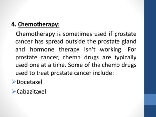 4. Chemotherapy:
Chemotherapy is sometimes used if prostate
cancer has spread outside the prostate gland
and hormone therapy isn't working. For
prostate cancer, chemo drugs are typically
used one at a time. Some of the chemo drugs
used to treat prostate cancer include:
Docetaxel
Cabazitaxel
 