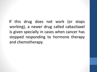 If this drug does not work (or stops
working), a newer drug called cabazitaxel
is given specially in cases when cancer has
stopped responding to hormone therapy
and chemotherapy.
 