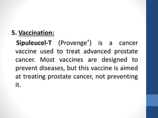 5. Vaccination:
Sipuleucel-T (Provenge®) is a cancer
vaccine used to treat advanced prostate
cancer. Most vaccines are designed to
prevent diseases, but this vaccine is aimed
at treating prostate cancer, not preventing
it.
 