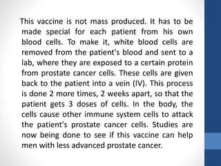 This vaccine is not mass produced. It has to be
made special for each patient from his own
blood cells. To make it, white blood cells are
removed from the patient's blood and sent to a
lab, where they are exposed to a certain protein
from prostate cancer cells. These cells are given
back to the patient into a vein (IV). This process
is done 2 more times, 2 weeks apart, so that the
patient gets 3 doses of cells. In the body, the
cells cause other immune system cells to attack
the patient's prostate cancer cells. Studies are
now being done to see if this vaccine can help
men with less advanced prostate cancer.
 