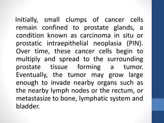 Initially, small clumps of cancer cells
remain confined to prostate glands, a
condition known as carcinoma in situ or
prostatic intraepithelial neoplasia (PIN).
Over time, these cancer cells begin to
multiply and spread to the surrounding
prostate tissue forming a tumor.
Eventually, the tumor may grow large
enough to invade nearby organs such as
the nearby lymph nodes or the rectum, or
metastasize to bone, lymphatic system and
bladder.
 