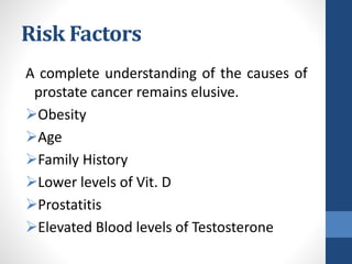 Risk Factors
A complete understanding of the causes of
prostate cancer remains elusive.
Obesity
Age
Family History
Lower levels of Vit. D
Prostatitis
Elevated Blood levels of Testosterone
 