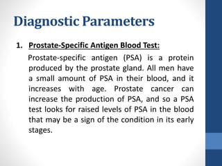 Diagnostic Parameters
1. Prostate-Specific Antigen Blood Test:
Prostate-specific antigen (PSA) is a protein
produced by the prostate gland. All men have
a small amount of PSA in their blood, and it
increases with age. Prostate cancer can
increase the production of PSA, and so a PSA
test looks for raised levels of PSA in the blood
that may be a sign of the condition in its early
stages.
 