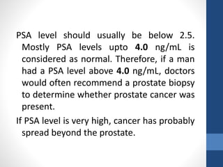 PSA level should usually be below 2.5.
Mostly PSA levels upto 4.0 ng/mL is
considered as normal. Therefore, if a man
had a PSA level above 4.0 ng/mL, doctors
would often recommend a prostate biopsy
to determine whether prostate cancer was
present.
If PSA level is very high, cancer has probably
spread beyond the prostate.
 