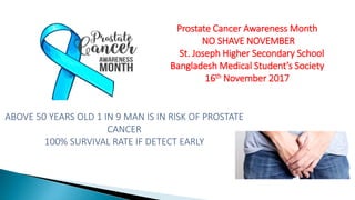 Prostate Cancer Awareness Month
NO SHAVE NOVEMBER
St. Joseph Higher Secondary School
Bangladesh Medical Student’s Society
16th November 2017
ABOVE 50 YEARS OLD 1 IN 9 MAN IS IN RISK OF PROSTATE
CANCER
100% SURVIVAL RATE IF DETECT EARLY
 