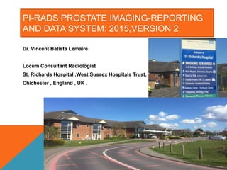 PI-RADS PROSTATE IMAGING-REPORTING
AND DATA SYSTEM: 2015,VERSION 2
Dr. Vincent Batista Lemaire
Locum Consultant Radiologist
St. Richards Hospital ,West Sussex Hospitals Trust, NHS .
Chichester , England , UK .
 