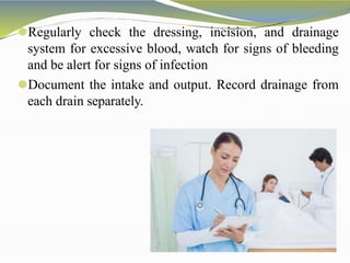 ⚫Regularly check the dressing, incision, and drainage
system for excessive blood, watch for signs of bleeding
and be alert for signs of infection
⚫Document the intake and output. Record drainage from
each drain separately.
 