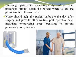⚫Encourage patient to walk frequently and to avoid
prolonged sitting. Teach the patient when to see the
physician for follow-up care
⚫Nurse should help the patient ambulate the day after
surgery and provide other routine post operative care,
including encouraging deep breathing to prevent
pulmonary complications.
 