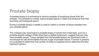 Prostate biopsy
A prostate biopsy is a procedure to remove samples of suspicious tissue from the
prostate. The prostate is a small, walnut-shaped gland in males that produces fluid that
nourishes and transports sperm.
During a prostate biopsy a needle is used to collect a number of tissue samples from
your prostate gland.
The urologist may recommend a prostate biopsy if results from initial tests, such as a
prostate-specific antigen (PSA) blood test or digital rectal exam, suggest that you may
have prostate cancer. Tissue samples from the prostate biopsy are examined under a
microscope for cell abnormalities that are a sign of prostate cancer. If cancer is present,
it is evaluated to determine how quickly it's likely to progress and to determine the best
treatment options.
 