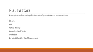 Risk Factors
A complete understanding of the causes of prostate cancer remains elusive.
Obesity
Age
Family History
Lower levels of Vit. D
Prostatitis
Elevated Blood levels of Testosterone
 