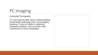 PC imaging
Computed Tomography
CT scanning has little value in demonstrating
intraprostatic pathology and in local staging.
However, it may be helpful in detecting
metastatic disease, such as lymph node
involvement or bone metastases.
 