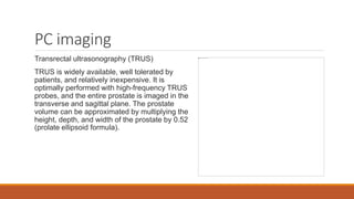 PC imaging
Transrectal ultrasonography (TRUS)
TRUS is widely available, well tolerated by
patients, and relatively inexpensive. It is
optimally performed with high-frequency TRUS
probes, and the entire prostate is imaged in the
transverse and sagittal plane. The prostate
volume can be approximated by multiplying the
height, depth, and width of the prostate by 0.52
(prolate ellipsoid formula).
 