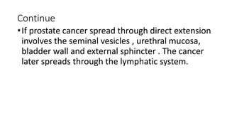 Continue
•If prostate cancer spread through direct extension
involves the seminal vesicles , urethral mucosa,
bladder wall and external sphincter . The cancer
later spreads through the lymphatic system.
 