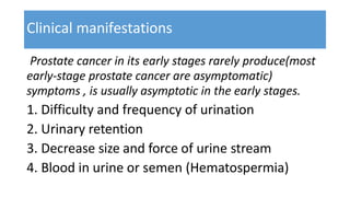 Clinical manifestations
Prostate cancer in its early stages rarely produce(most
early-stage prostate cancer are asymptomatic)
symptoms , is usually asymptotic in the early stages.
1. Difficulty and frequency of urination
2. Urinary retention
3. Decrease size and force of urine stream
4. Blood in urine or semen (Hematospermia)
 