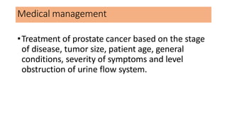 Medical management
•Treatment of prostate cancer based on the stage
of disease, tumor size, patient age, general
conditions, severity of symptoms and level
obstruction of urine flow system.
 