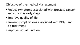 Objective of the medical Management
•Reduce symptoms associated with prostate cancer
and cure if in early stage
• Improve quality of life
•Prevent complications associated with PCA and
it’s treatment
•Improve sexual function
 