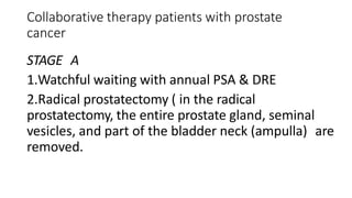 Collaborative therapy patients with prostate
cancer
STAGE A
1.Watchful waiting with annual PSA & DRE
2.Radical prostatectomy ( in the radical
prostatectomy, the entire prostate gland, seminal
vesicles, and part of the bladder neck (ampulla) are
removed.
 