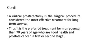 Conti
•A radical prostatectomy is the surgical procedure
considered the most effective treatment for long -
term survival.
•Thus it is the preferred treatment for men younger
than 70 years of age who are good health and
prostate cancer in first or second stage.
 