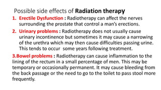 Possible side effects of Radiation therapy
1. Erectile Dysfunction : Radiotherapy can affect the nerves
surrounding the prostate that control a man’s erections.
2. Urinary problems : Radiotherapy does not usually cause
urinary incontinence but sometimes it may cause a narrowing
of the urethra which may then cause difficulties passing urine.
This tends to occur some years following treatment.
3.Bowel problems : Radiotherapy can cause inflammation to the
lining of the rectum in a small percentage of men. This may be
temporary or occasionally permanent. It may cause bleeding from
the back passage or the need to go to the toilet to pass stool more
frequently.
 