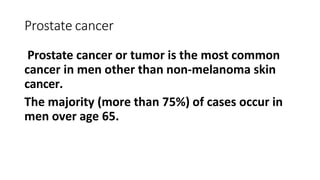 Prostate cancer
Prostate cancer or tumor is the most common
cancer in men other than non-melanoma skin
cancer.
The majority (more than 75%) of cases occur in
men over age 65.
 