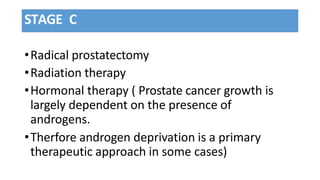 STAGE C
•Radical prostatectomy
•Radiation therapy
•Hormonal therapy ( Prostate cancer growth is
largely dependent on the presence of
androgens.
•Therfore androgen deprivation is a primary
therapeutic approach in some cases)
 