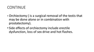 CONTINUE
• Orchiectomy ( is a surgical removal of the testis that
may be done alone or in combination with
prostatectomy).
•Side effects of orchiectomy include erectile
dysfunction, loss of sex drive and hot flashes.
 