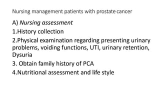 Nursing management patients with prostatecancer
A) Nursing assessment
1.History collection
2.Physical examination regarding presenting urinary
problems, voiding functions, UTI, urinary retention,
Dysuria
3. Obtain family history of PCA
4.Nutritional assessment and life style
 