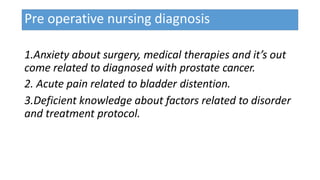 Pre operative nursing diagnosis
1.Anxiety about surgery, medical therapies and it’s out
come related to diagnosed with prostate cancer.
2. Acute pain related to bladder distention.
3.Deficient knowledge about factors related to disorder
and treatment protocol.
 
