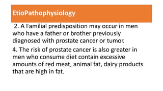 EtioPathophysiology
2. A Familial predisposition may occur in men
who have a father or brother previously
diagnosed with prostate cancer or tumor.
4. The risk of prostate cancer is also greater in
men who consume diet contain excessive
amounts of red meat, animal fat, dairy products
that are high in fat.
 