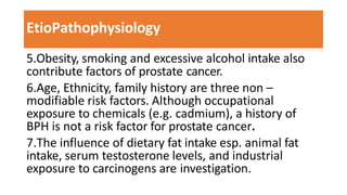 EtioPathophysiology
5.Obesity, smoking and excessive alcohol intake also
contribute factors of prostate cancer.
6.Age, Ethnicity, family history are three non –
modifiable risk factors. Although occupational
exposure to chemicals (e.g. cadmium), a history of
BPH is not a risk factor for prostate cancer.
7.The influence of dietary fat intake esp. animal fat
intake, serum testosterone levels, and industrial
exposure to carcinogens are investigation.
 