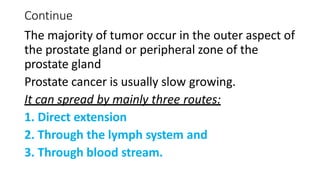 Continue
The majority of tumor occur in the outer aspect of
the prostate gland or peripheral zone of the
prostate gland
Prostate cancer is usually slow growing.
It can spread by mainly three routes:
1. Direct extension
2. Through the lymph system and
3. Through blood stream.
 