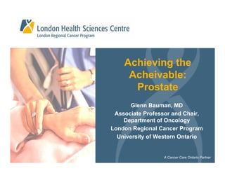 Achieving the
     Acheivable:
      Prostate
       Glenn Bauman, MD
 Associate Professor and Chair,
    Department of Oncology
London Regional Cancer Program
  University of Western Ontario


                 A Cancer Care Ontario Partner
 