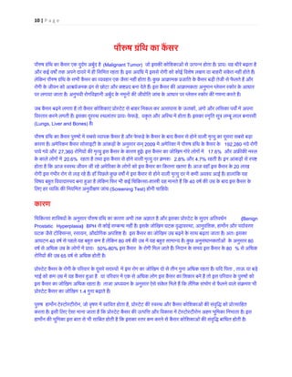 10 | P a g e 
पौŁष ग्रंिथ का कै पौ�ष ग्रंिथ का कैंसर एक दुदर्म अबुर्(Malignant Tumor) जो इसक� कोिशकाओं से उत्पन्न होता है। प्रायः यह धीरे बढ़ताऔर कई वष� तक अपने दायरे में ही िसिमत रहता है। इस अविध में इससे रोगी को कोई िवशेष ल�ण या बाहरी संकेत नहीं होते हलेिकन पौ�ष ग्रंिथ के सभी कैंसर का व्यवहार एक जैसा नहीं होता है। कुछ आक्रामक प्रजाित के कैंसर बड़ी तेजी से फैरोगी के जीवन को आ�यर्जनक ढंग से छोटा और क�प्रद बना देते हैं। इस कैंसर क� आक्रामकता अनुमान ग्लेसन स्कोरपर लगाया जाता है। अनुभवी रोगिव�ानी अबुर्द के नमूनों क� जीवोित जांच के आधार पर ग्लेसन स्कोर गणना करते जब कैंसर बढ़ने लगता है तो कैंसर कोिशकाएं प्रोस्टेट से बाहर िनकल कर आसपास के, अंगो और लिसका पव� में अपनािवस्तार करने लगती हैं। इसका दूरस्थ स्थलांतर प्रायः, यकृत और अिस्थ में होता है। इसका स्मृित सूत्र लम्बू लाल ब(Lungs, Liver and Bones) है। पौ�ष ग्रंिथ का कैंसर पुषों में सबसे व्यापक कैंसर है और फेफड़े के कैंसर के बाद कैंसर से होने वाली मृत्यु का दूसराकारण है। अमे�रकन कैंसर सोसाइटी के आंकड़ों के अनुसार सन2009 में अमे�रका में पौ�ष ग्रंिथ के कैंस192,280 नये रोगी पाये गये और 27,360 रोिगयों क� मृत्यु इस कैंसर के कारण ह�ई। इस कैंसर का जोिखम गोरे लोगो17.6% और अफ्र� कनसके काले लोगों मे20.6% रहता है तथा इस कैंसर से होने वाली मृत्यु दर क्र2.8% और 4.7% रहती है। इन आंकड़ों से स्पहोता है िक आज स्वस्थ जीवन जी रहे अमे�रका के लोगों को इस कैंसर का िकतना खतरा है। आज वहाँ इस कैंस20 लाख रोगी इस गंभीर रोग से लड़ रहे हैं। हाँ िपछले कुछ वष� में इस कैंसर से होने वाली मृत्यु दर में कमी अवश्य आई है। हालांिवषय बह�त िववादास्पद बना हआ है लेिकन िफर भी कई िचिकत्-शा�ी यह मानते हैं िक40 वषर् क� उम्र के बाद इस कैंसरिलए हर व्यि� क� िनयिमत अनुवीण जांच(Screening Test) होनी चािहये। कारण 
िचिकत्सा 
शाि�यों के अनुसार पौ�ष ग्रंिथ का कारण अभी तक अ�ात है और इसका प्रोस्टेट के सुदम अ(Benign Prostatic Hyperplasia) BPH से कोई सम्बन्ध नहीं है। इसके जोिखम घटक वृद्ध, आनुवंिशक, हाम�न और पयार्वरणघटक जैसे टॉिक्सन, रसायन, औद्योिगक अपिश� हैं। इस कैंसर का जोिखम उम्र बढ़ने के साथ बढ़ता जाता है। अतःआघटन 40 वषर् से पहले यह बह�त कम है लेिकन80 वषर् क� उम्र में यह बह�त सामान्य है। कुछ अनुसंधानकतार्ओं के अ80 वषर् से अिधक उम्र के लोगों में 50%-80% इस कैंसर के रोगी िमल जाते हैं। िनदान के समय इस कैंसर 80% से अिधक रोिगयों क� उम65 वषर् से अिधक होती है। प्रोस्टेट कैंसर के रोगी प�रवार दूसरे सदमे इस रोग का जोिखम दो से तीन गुना अिधक रहता है। यिद िपता, ताऊ या बड़े भाई को कम उम्र में यह कैंसर ह�आया प�रवार में एक से अिधक लोग इस कैंसर का िशकार बने हैं तो इस प�रवार के पुषोंइस कैंसर का जोिखमअिधक रहता है। ताजा अध्ययन के अनुसार ऐसे संकेत िमले हैं िक लैंिगक संभोग से फैलने वाले संक्रम प्रोस्टेट कैंसर का जो1.4 गुना बढ़ाते हैं।पु�ष हाम�न टेस्टोस्टीर, जो वृषण में स्रािवत होता, प्रोस्टेट क� स्वस्थ और कैंसर कोिशकाओं संवृिद्ध को पकरता है। इसी िलए ऐसा माना जाता है िक प्रोस्टेट कैंसर क� उत्पिऔर िवकास में टेस्टोस्टीरोन अहम भूिमका िनभाताहाम�न क� भूिमका इस बात से भी सािबत होती है िक इसका स्तर कम करने से कैंसर कोिशकाओं क� संवृिद्ध बािधत होती  