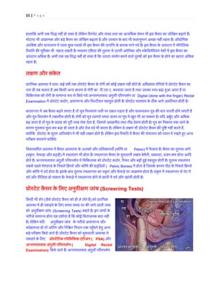 11 | P a g e 
हा 
लांिक अभी तक िसद्ध नहीं हो सका है लेिकन िसगरेट और संत्र� वसा का अत्यिधक सेवन भी इस कैंसर का जोिखम बढ़ामोटापा भी आक्रामक और बड़े कैंसर का जोिखम बढ़ाता है और उपचार के बाद भी फलानुमान अच्छा नहीं रहता है। औदअपिशĶ और वातावरण में व्या� कुछ पदाथर् भी इस कैंसर क� उत्पिके कारक माने गये हैं। इस कैंसर के आघटन में िस्थित क� भूिमका भी महत्व रखती है। मसलन एिशया क� तुलना में उरी अमेरका और स्केंिडनेिवयन देशों में इस कआघटन अिधक है। अभी तक यह िसद्ध नहीं हो सका है िक ज्यादा संभोग करने वाले पु�षों को इस कैंसर के होने का खतरारहता है। ल±ण और संके त प्रारंिभक अवस्था में प्रायः कई वष� तक प्रोस्टेट कैंसर के रोगी को कोई ल�ण नहीं होते हैं। अिधकांश रोिगयों में पपता ही तब चलता है जब िकसी अन्य कारण से रोगी का प.एस.ए. करवाया जाता है तथा उसका स्तर बढ़ा ह�आ आता यािचिकत्सक को रोगी के सामान्य �प से िकये गये अन्तरमलाशय अंगुली प�रस्पशर्Digital (done with the finger) Rectal Examination में प्रोस्टेट , असामान्य और िगल्टीदार महसूस होती है। प्रोस्टेट मलाशय के ठीक आगे अविस्थत होती कालान्तर में जब कैंसर बढ़ने लगता है तो मूत्र िनस्सरण नली पर दबाव पड़ता है और फलस्व� प मूत्र कधार पतली होनेऔर मूत्र िवसजर्न में तकलीफ होती है। रोगी को मूत्र त्यागते समय जलन या में खून भी आ सकता है। यिद अबुरबढ़ जाता है तो मूत्र के प्रवाह को पूरी तरह रोक देत, िजससे असहनीय तथा तीव्र वेदना होती है। मूत्र का िनकास �क जानेकारण मूत्राशय फूल कर बड़ा हो जाता है और तेज ददर् भी करता है। लेिकन ये ल�ण प्रोस्टेट कैंसर क� पुिनहीं, क्योंिक प्रोस्टेट के सुदम अितवधर्न में भी यही ल�ण होते हैं। लेिकन इस िस्थित में कैंसर क� संभावना को ध्यान में परी�ण करवाने चािहये। िवकासशील अवस्था में कैंसर आसपास के ऊतकों और लिसका(श्रोिण यPelvic) में फैलता है। कैंसर का दूरस्थ अं(यकृत, फेफड़ा और हड्डी) में स्थलांतर भी होता है। स्थलान्तर कैंसर के शु�वाती लण ब, थकावट, वजन कम होना आिद होते हैं। अन्तरमलाशय अंगुली प�रस्पशर्न में िचिकत्सक को प्रोस, िस्थर और बढ़ी ह�ई महसूस होती है। दूरस्थ स्थलांसबसे पहले मे�दण्ड के िनचले िहस्से और श्रोिण क� हड्ि(Pelvic Bones) में होता है िजसके कारण पीठ के िनचले िहस्सऔर श्रोिण में ददर् होता है। इसके बाद दूरस्थ स्थलान्तर का यकृत और फेफड़े पर आक्रमण होता है। यकृत में स्थलान्तददर् और पीिलया हो सकता है। फेफड़े में स्थलान्तर होने से छाती ददर् और खांसी होत प्रोस्टेट कैंसर के अनुवी±ण जांच (Screening Tests) 
िकसी 
भी रोग (जैसे प्रोस्टेट कैंसर को ही ले लेत) को प्रारंिभअवस्था में ही पकड़ने के िलए समय पर क� जाने वाली जांको अनुवी�ण जांच (Screening Tests) कहते हैं। इन जांचों कनतीजे सामान्य होना यह दशार्ता हैं िक कोई िचंताजनक बात नहै। लेिकन यिद अनुवी�ण जांच के नतीजे असामान्य औरसंदेहास्पद हों तो अंितम और िनि�त िनदान तक पह�ँचने हेतु अनबड़े परी�ण िकये जाते हैं। प्रोस्टेट कैंसर को शु�वाती अवस्पकड़ने के िलए प्रोस्टेिटक स्पेिसिफक एंट(PSA) और अन्तरमलाशय अंगुली प�रस्पशर(Digital Rectal Examination) िकये जाते हैं। अन्तरमलाशय अंगुली प�रस्पश  