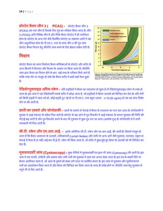 14 | P a g e 
प्रोस्टेट कैंसर 3 (PCA3) - प्रोस्टेट कैंसर 3 (PCA3) एक नया जीन है िजसके िलए मूत्र का परी�ण िकया जाता है। जी3 (PCA3) अित िविश� जीन है और िसफर् कैंसर प्रोस्टेट में ही उहोता है। प्रोस्टेट के अन्य रोग जैसे िवविधर्त या संक्रमण जीन अनुपिस्थत होता है। प.एस.ए. स्तर के साथ जीन3 क� मूत्र जांप्रोस्टेट कैंसर िनदान हेतु जीवोित जांच करने के िलए बेहतर संकेत देती 
ि 
नदान 
प्रोस्टेट कैंसर का चरण 
िनधार्रण कैंसर कोिशकाओं के प्रोस्टेट औरअन्य िहस्सों में िवस्तार और फैलाव के आधार पर िकया जाता है। जीजांच द्वारा कैंसर का िनदान होने के बाद कई तरह परी�ण िकये जाते, तािक स्प� तौर पर मालूम हो सके िक कैंसर शरीर में कहाँ फैल चुहै। रेिडयोन्युक्लाइड अिस्थ स्- यिद हड्िडयों में कैंसर का स्थलांतर हो चुका है तो रेिडयोन्युक्लाइड स्केन से जाता है। इस जांच में एक रेिडयोधम� पदाथर् शरीर में छोड़ा जाता, जो हड्िडयों में कैंसर ऊतकों को िचिन्हत कर देता है। यिद को िकसी हड्डी में गहरा ददर् , कोई हड्डी टूट गई हो या पी.एस.ए. स्तर बह�त ज्याद(10-20 ng/ml) हो तब यह जांच िवशेष तौर पर क� जाती है। छाती का एक्सरे और सोनोग्रा- छाती के एक्सरे से फेफड़े में कैंसर के स्तलांतर का पता चल जाता है। सोनोग्रामूत्रपथ में आई �कावट के संकेत िमल जाते हैं। प्रोस्टेट के बढ़ जाने से मूत्र िवसजर्न में आई �कावट के कारण मूत्राशमोटाई बढ़ जाती है और मूत्र िवसजर्न करने के बाद भी मूत्राशय में कुछ मूत्र भरा (अवशेष मूत) है। सोनोग्राफ� से ये सारजानकारी भी िमल जाती है। सी.टी. स्केन और ए.आर.आई. - इनके अित� रसी.टी. स्केन और ए.आर.आई. क� जाती है। िजससे मालूम हो जाता है िक कैंसर आसपास के ऊतक, लिसकापव� (Lymph Nodes) और शरीर के अन्य अंगों जैसे मूत्, मलाशय, यकृत या फेफड़े में फैला है या नहीं। कई बार .ई.टी. स्केन भी िकया जाता ह, जो शरीर में कुछ छुपे ह�ए कैंसर के ऊतकों को भी िचिन्हतदेता है। 
मूत्राशयदश� जां(Cystoscopy) - कुछ रोिगयों में मूत्राशयदश� यंत्र द्वारा (Cystoscopy) क� जाती है। इस जांच में एक पतल, लचीली और प्रकाश स्रोत लगी नली को मूत्राशय में डाल कर अन्दर देखा जाता है। इस यंत्र के बाहरकेमरा अविस्थत रहता ह, जो अंदर के �श्यों को बाहर लगे पटल पर प्रदिशर्त करता है। इस जांच से मूत्राशय और मूत्नली का अवलोकन िकया जाता है और कैंसर को िचिन्हत कर िलया जाता है। साथ ही संदेह होने पर जीवोित जांच हेतु मूत्राशयनमूने भी ले िलए जाते हैं। 
 