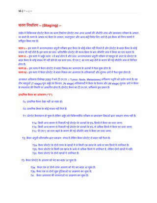 15 | P a g e 
चरण िनधार्रण– (Staging) – सं�ेप में िचिकत्सक कैंसर का चरण िनधार्रण प्रोस्टेट तथा अन्य ऊतकों क� जीवोित जांच और छायांकन परपर करते हैं। चरण के आधार पर कैंसर के उपच, फलानुमान और अन्य कई िनणर्य िलए जाते हैं। इस कैंसर को िनम्न चरणवग�कृत िकया गया है। चरण I – इस चरण में अन्तरमलाशय अंगुली परी�ण द्वारा कैंसर के कोई संकेत नहीं िमलते हैं और प्रोस्टेट के बाहर कैसाàय भी नहीं होते हैं। इस चरण का प्रायः अितविधर्त प्रोस्टे-िक्रया के बाद जीवोित जांच में कैंसर का पता चलता ह चरण II – इस चरण में अबुर्द चरI से बड़ा होता है और प्रायः अन्तरमलाशय अंगुली परी�ण से महसूस हो जाता है। प्रोस्टबाहर कैंसर के कोई सा�य भी नहीं होते हैं। यह चरण प्रा.एस.ए. का स्तर बढ़ा होने के कारण क� गई जीवोित जांच से िचिन्हहोता है। चरण III – इस चरण में कैंसर प्रोस्टेट से बाहर िनकल कर आसपास के ऊतकों में फैल चुका हो चरण IV - इस चरण में कैंसर प्रोस्टेट से बाहर िनकल कर आसपास के लिसकापव� और दूरस्थ अंगों में फैल चुका ह आजकल अिधकांश िवशेष� 2002 में बने ट.एन.एम. (Tumor, Node, Metastases) वग�करण पद्धित को प्रयोग करते हैंतीन पहलुओं (T stage) मूल अबुर्द के िवस्त, (N stage) लिसकापव� में कैंसर के फैलाव औ(M stage) दूरस्थ अंगों में कैके स्थलांतर क� िस्थित पर आधारत होता है। प्रोस्टेट कैंसर.एन.एम. वग�करण इस प्रकार है प्राथिमक कैंसर का आंक(T) Tx: प्राथिमक कैंसर देखा नहीं जा सका T0: प्राथिमक कैंसर के कोई सा�य नहीं िमले T1: प्रोस्टेट कैंसरग्रस्त हो चुका है लेिकन अबुर्द को िचिकत्सक�य परीण या छायांकन िवधाओं द्वारा पकड़ना सं T1a: िकसी अन्य कारण से िनकाली गई प्रोस्टेट के ऊतको5% िहस्से में कैंसर का पाया जाना T1b: िकसी अन्य कारण से िनकाली गई प्रोस्टेट के ऊतको5% से अिधक िहस्से में कैंसर का पाया जाना T1c: पी.एस.ए. का स्तर बढ़ने के कारण क� गई जीवोित जांच में कैंसर का पाया जान T2: कैंसर अंगुली प�रस्पशर्ण द्वारा पकड़ना संभव है लेिकन प्रोस्टेट से बाहर नहीं T2a: कैंसर प्रोस्टेट के दोनों तरफ के खण्डों में से िकसी एक खण्ड के आधे या कम िहस्से में उ T2b: कैंसर प्रोस्टेट के िकसी एक खण्ड के आधे से अिधक िहस्से में उप, लेिकन दोनों खण्डों में नह T2c: कैंसर प्रोस्टेट के दोनों खण्डों में उपिस् T3: कैंसर प्रोस्टेट के आवरण को भेद कर बाहर आ चुका T3a: कैंसर एक या दोनों तरफ आवरण को भेद कर बाहर आ चुका है T3b: कैंसर एक या दोनों शुक्र पुिटकाओं पर आक्रमण कर चुका T4: कैंसर आसपास क� संरचनाओं पर आक्रमण कर चुका ह  