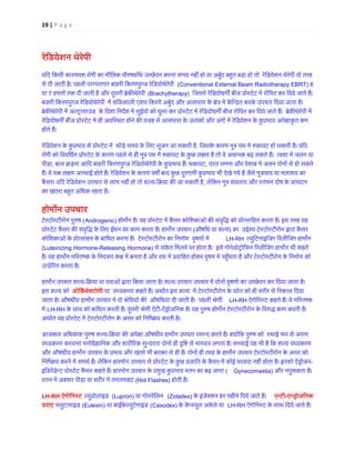19 | P a g e 
रेिडयेशन थेरेपी 
यिद िकसी कार 
णवश रोगी का मौिलक पौ�षग्रंिथ उच्छेदन करना संभव नहीं हो या अबुर्द बहत बड़ा तो रेिडयेशन थेरेपी दोसे दी जाती है। पहली परम्परागत बाहरी िकरणपुण्ज रेिडयोथेरे (Conventional External Beam Radiotherapy EBRT) 6 या 7 हफ्तों तक दी जाती है और दूसरी ब्रेक�थेर(Brachytherapy) िजसमें रेिडयोधम� बीज प्रोस्टेट में रोिपत कर िदये जाते बाहरी िकरणपुण्ज रेिडयोथेरेप में शि�शाली एक्स िकरणें अबुर्द और आसपास के �ेत्र में केिन्द्रत करके उपचार िदयाब्रेक�थेरेपी में अल्ट्रासाउंड के िदशा िनद�श में सुईयों को घुसा कर प्रोस्टेट में रेिडयोधम� बीज रोिपत िदये जाते हैं। बरेिडयोधम� बीज प्रोस्टेट में ही अविस्थत होने कवजह से आसपास के ऊतकों और अंगों रेिडयेशन कुप्रभाव अपहोते हैं। रेिडयेशन के कुप्रभाव से प्रोस्टेट में थोड़े समय के िलए सूजन आ स, िजसके कारण मूत्र पथ में �कावट हो सकती है। यरोगी को िवविधर्त प्रोस्टेट के कारण पहले से ही मूत्र पथ में �कावट के कुछ लण हैं तो वे अचानक बढ़ सकते हैं। त्वचा पीड़ा, बाल झड़ना आिद बाहरी िकरणपुण्ज रेिडयोथेरेप के कुप्रभाव हैं। थक, दस्त लगना और पेशाब में जलन दोनों से हो सकहैं। ये सब ल�ण अस्थाई होते हैं। रेिडयेशन के कारण वष� बाद कुछ दूरगामी कुप्रभाव भी देखे गये हैं जैसे मूत्राशय या मकैंसर। यिद रेिडयेशन उपचार से लाभ नहीं हो तो श-िक्रया क� जा सकती , लेिकन मूत्र संयतता और स्तंभन दोष के आघका खतरा बह�त अिधक रहता है। होमōन उपचार टेस्टोस्टीरोन पु�(Androgenic) होम�न है। यह प्रोस्टेट में कैंसर कोिशकाओं क� संवृिद्ध को प्रोत्सािहत करता है। प्रोस्टेट कैंसर क� संवृिद्ध के िलए ईंधन का काम करता है। हाम�न (औषिध या शल्) का उद्देश्य टेस्टोस्टीरोन द्वारकोिशकाओं के प्रोत्साहन बािधत करना है। टेस्टोस्टीरोन का िनमार्ण वृषLH-RH ल्युिटनाइिजंग �रलीिजंग हामन(Luteinizing Hormone-Releasing Hormone) से संकेत िमलने पर होता है। इसे गोनेडोट्रोिफन �रलीिजंग हाम�न भी कहतहैं। यह हाम�न मिस्तष्क के िनयंत्रण क� में बनता है और रप्रवािहत होकर वृषण पहँचता है और टेस्टोस्टीरोन कउत्प्रे�रत करता ह हाम�न उपचार शल्-िक्रया या दवाओं द्वारा िकया जाता है। शल्य उपचार में दोनों वृषणों का उच्छेदन कर िदया जइस शल्य कोओिकर्येक्टो या वंध्यकरण कहते हैं। अथार्त इस शल्य में टेस्टोस्टीरोन के स्रोत को ही शरीर से िन जाता है। औषधीय हाम�न उपचार में दो श्रेिणयों क� औषिधयां दी जाती हैं। पहली शLH-RH ऐगोिनस्ट कहते हैं। ये मिस्तमेंLH-RH के स्राव को बािधत करती हैं। दूसरी श्रेणी-ऐंड्रोजिनक है। यह पु�ष होमन टेस्टोस्टीरोन के िव�द्ध काम करतअथार्त यह प्रोस्टेट में टेस्टोस्टीरोन के असर को िनिष्क्रय 
आजकल अिधकांश पु�ष शल्-िक्रया क� अपेा औषधीय हामन उपचार पसन्द करते हैं। क्योंिक पु�ष को स्थाई प सवंध्यकरण करवाना मनोवै�ािनक और शारी�रक सुन्दरता दोनों ही � िसे नागवार लगता है। सच्चाई यह भी है िक शल्य वंधऔर औषधीय हाम�न उपचार के प्रभाव और खतरे भी बराबर से ही हैं। दोनों ही तरह के हाम�न उपचार टेस्टोस्टीरोन के अिनिष्क्रय करने में समथर् हैं। लेिकन हारमोन उपचार से प्रोस्टेट के कुछ प्रजाित के कैंसर में कोई फायदा नहीं होता ह- इंिडपेंडेन्ट प्रोस्टेट कैंसर कहते हैं। हारमोन उपचार के प्रमुख कुप्रभाव स्तन(Gynecomastia) और नपुंसकता है। स्तन में अक्सर पीड़ा या शरीर में तमतम(Hot Flashes) होती है। 
LH-RH ऐगोिनस् ल्युप्रोला(Lupron) या गोसरेिलन (Zoladex) के इंजेक्शन हर महीने िदये जाते हैंएन्ट-एन्ड्रोजिदवाएं फ्लुटामाइड(Eulexin) या बाईकेल्युटेमाइड(Casodex) के केप्स्यूल अकेले यLH-RH ऐगोिनस्ट के साथ िदये जाते हैं  