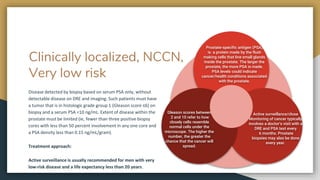 Clinically localized, NCCN,
Very low risk
Disease detected by biopsy based on serum PSA only, without
detectable disease on DRE and imaging. Such patients must have
a tumor that is in histologic grade group 1 (Gleason score ≤6) on
biopsy and a serum PSA <10 ng/mL. Extent of disease within the
prostate must be limited (ie, fewer than three positive biopsy
cores with less than 50 percent involvement in any one core and
a PSA density less than 0.15 ng/mL/gram).
Treatment approach:
Active surveillance is usually recommended for men with very
low-risk disease and a life expectancy less than 20 years.
Prostate-specific antigen (PSA)
is a protein made by the fluid-
making cells that line small glands
inside the prostate. The larger the
prostate, the more PSA is made.
PSA levels could indicate
cancer/health conditions associated
with the prostate.
Active surveillance/close
Monitoring of cancer typically
involves a doctor’s visit with a
DRE and PSA test every
6 months. Prostate
biopsies may also be done
every year.
Gleason scores between
2 and 10 refer to how
closely cells resemble
normal cells under the
microscope. The higher the
number, the greater the
chance that the cancer will
spread.
 
