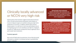 Clinically locally advanced
or NCCN very high risk
Patients whose initial evaluation suggests locally advanced disease
(T3b or T4) with seminal vesicle involvement, tumor fixation, or
invasion of adjacent organs are classified as being very high risk for
progression or recurrence. In addition, patients with a primary
Gleason pattern 5, or with four or more cores with Gleason score 8
to 10 (grade group 4 or 5) are classified as very high risk. Imaging of
the pelvis (CT, MRI) may be considered for those at significant risk of
pelvic lymph node involvement.
Treatment approach:
May involve RT/ADT/radical prostatectomy. Serum PSA will provide
information on whether or not disease has been resected/further
therapy is indicated.
Clinical lymph node involvement
Patients with lymph node involvement are
classified as having stage IV (metastatic) disease
in the American Joint Committee on Cancer
(AJCC)/Union for International Cancer Control
(UICC) staging system.
Disseminated metastasis
The initial approach to the management of disseminated
metastases (M1) and for a detectable or rising serum PSA
following treatment in those who are not candidates for
definitive locoregional therapy generally focuses on ADT,
with either a so-called medical orchiectomy (using a
gonadotropin releasing hormone) or bilateral orchiectomy.
In some cases, ADT may be combined with docetaxel
chemotherapy.
 